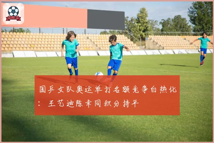国乒女队奥运单打名额竞争白热化:王艺迪陈幸同积分持平