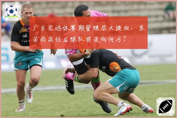 广东宏远休赛期管理层大换血，朱芳雨离任后球队将走向何方？