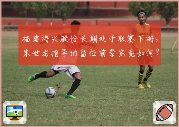 福建浔兴股份长期处于联赛下游,朱世龙指导的留任前景究竟如何?