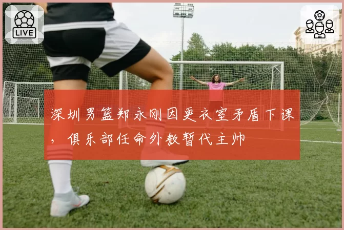 深圳男篮郑永刚因更衣室矛盾下课,俱乐部任命外教暂代主帅