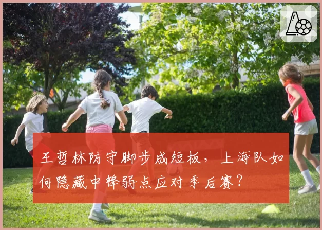 王哲林防守脚步成短板，上海队如何隐藏中锋弱点应对季后赛？