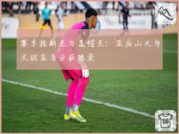 赛季抢断王与盖帽王:亚历山大与文班亚马分获殊荣