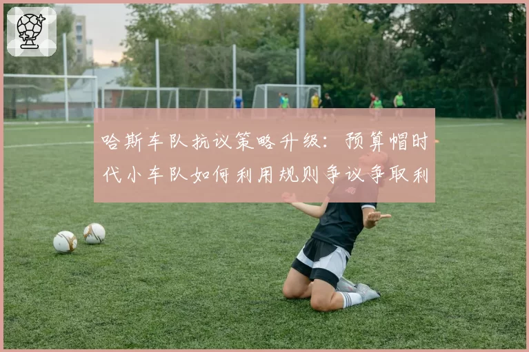 哈斯车队抗议策略升级:预算帽时代小车队如何利用规则争议争取利益?