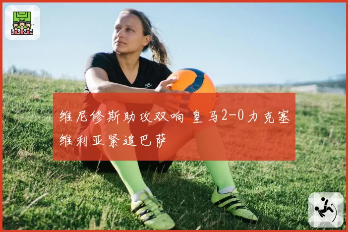 维尼修斯助攻双响 皇马2-0力克塞维利亚紧追巴萨