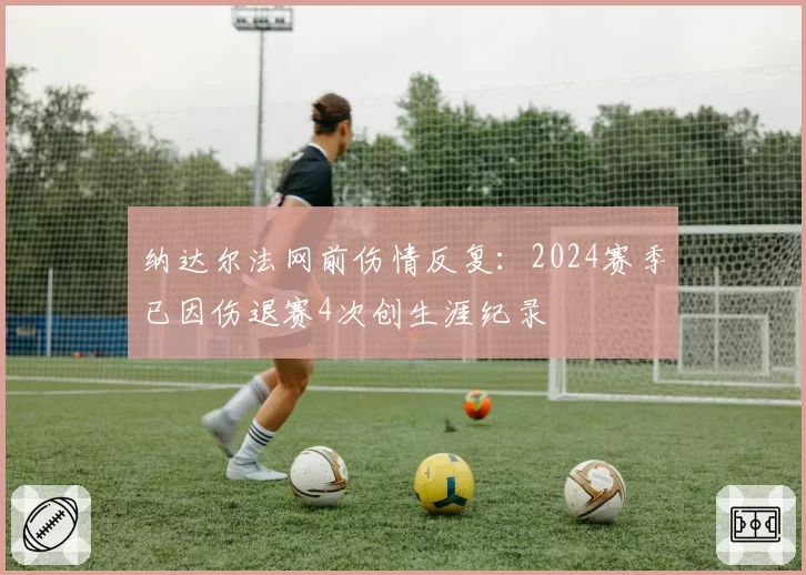 纳达尔法网前伤情反复:2024赛季已因伤退赛4次创生涯纪录
