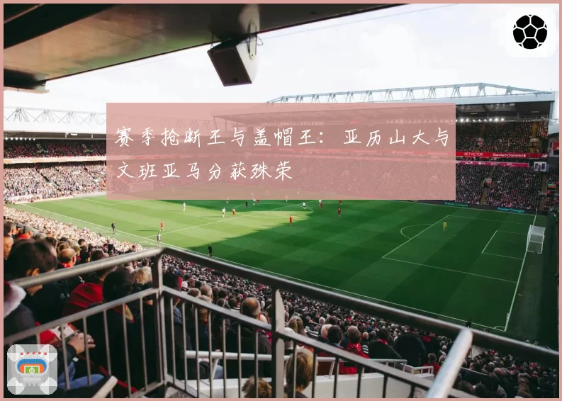 赛季抢断王与盖帽王:亚历山大与文班亚马分获殊荣