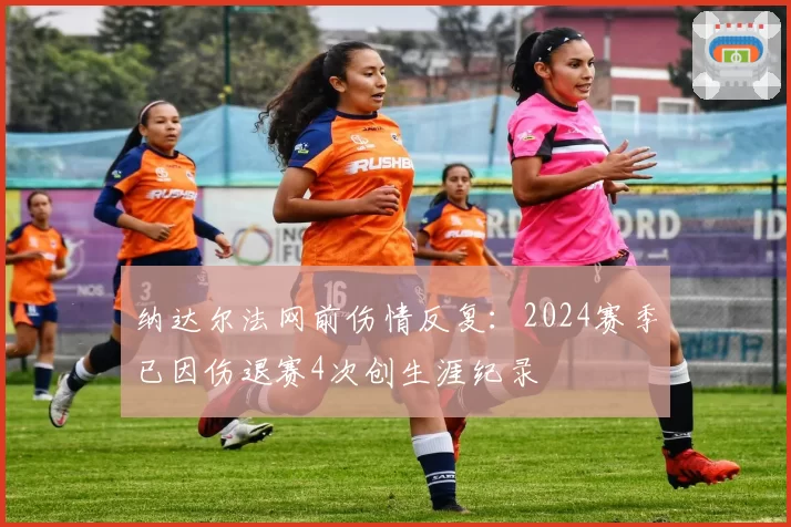 纳达尔法网前伤情反复:2024赛季已因伤退赛4次创生涯纪录