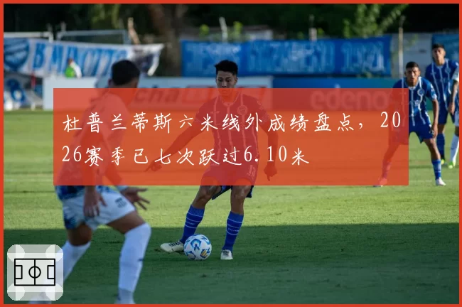 杜普兰蒂斯六米线外成绩盘点，2026赛季已七次跃过6.10米
