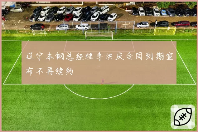辽宁本钢总经理李洪庆合同到期宣布不再续约
