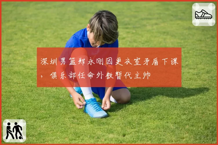 深圳男篮郑永刚因更衣室矛盾下课,俱乐部任命外教暂代主帅