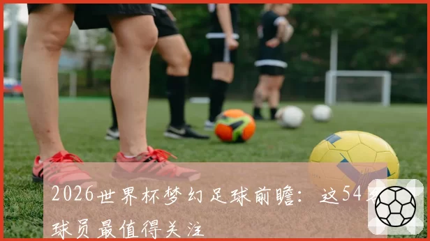 2026世界杯梦幻足球前瞻:这54名球员最值得关注