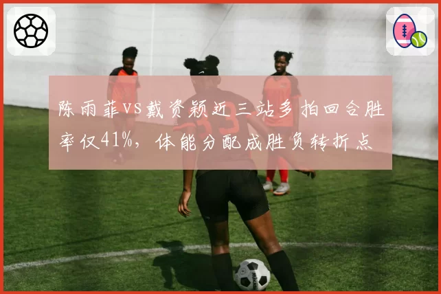 陈雨菲vs戴资颖近三站多拍回合胜率仅41%,体能分配成胜负转折点