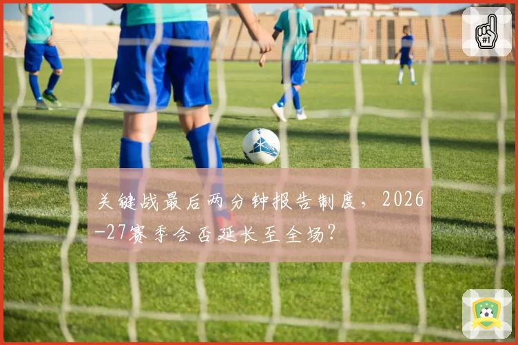 关键战最后两分钟报告制度,2026-27赛季会否延长至全场?