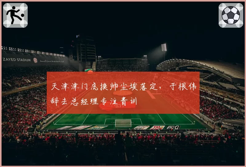 天津津门虎换帅尘埃落定，于根伟辞去总经理专注青训