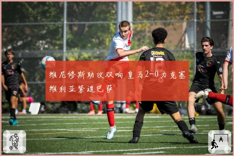 维尼修斯助攻双响 皇马2-0力克塞维利亚紧追巴萨