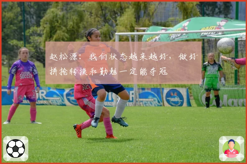 赵松源：我们状态越来越好，做好拼抢转换和勤勉一定能夺冠