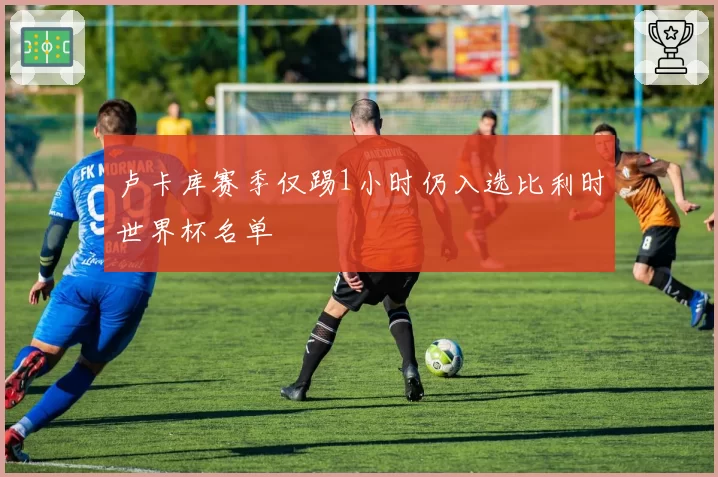 卢卡库赛季仅踢1小时仍入选比利时世界杯名单