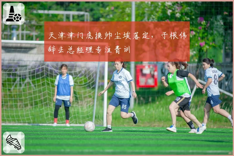 天津津门虎换帅尘埃落定，于根伟辞去总经理专注青训