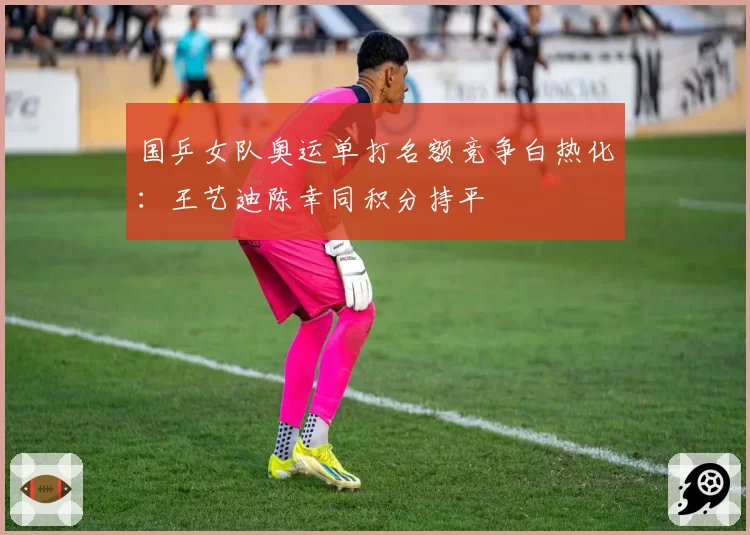 国乒女队奥运单打名额竞争白热化:王艺迪陈幸同积分持平