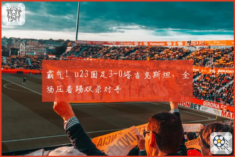 霸气！u23国足3-0塔吉克斯坦，全场压着踢双杀对手