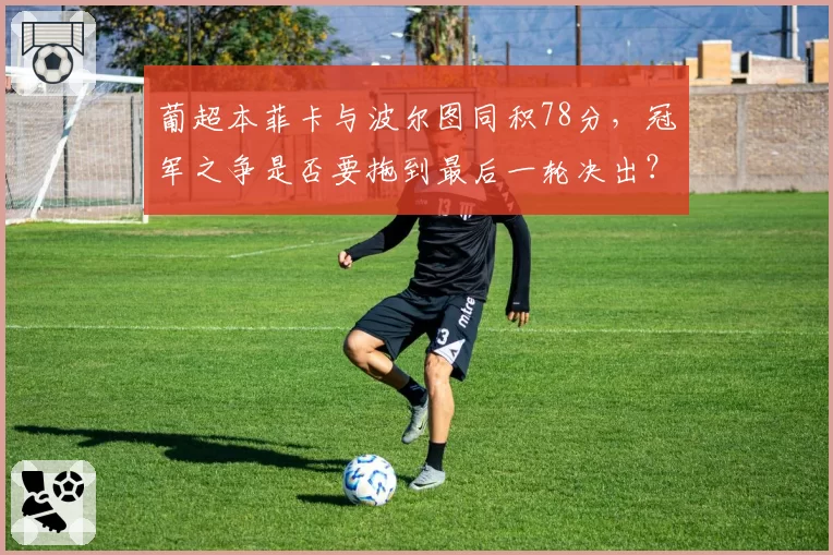葡超本菲卡与波尔图同积78分,冠军之争是否要拖到最后一轮决出?