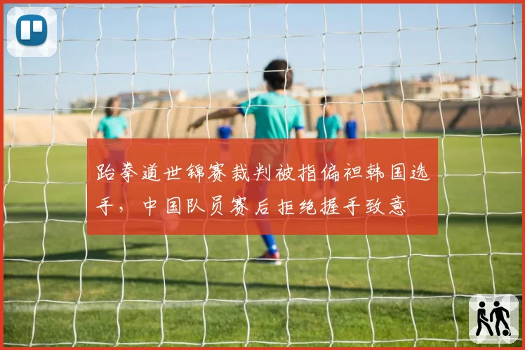 跆拳道世锦赛裁判被指偏袒韩国选手,中国队员赛后拒绝握手致意