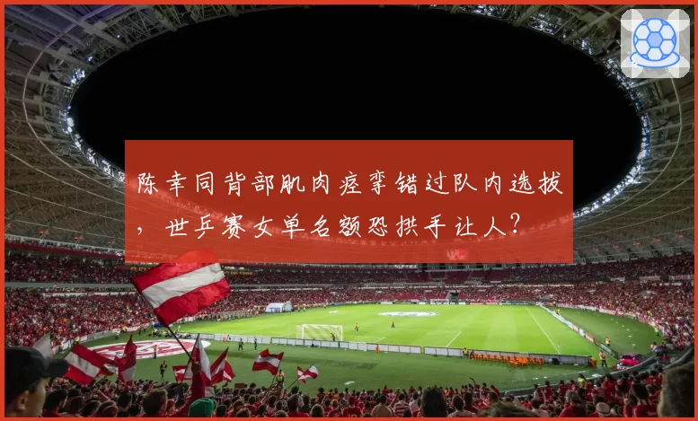 陈幸同背部肌肉痉挛错过队内选拔,世乒赛女单名额恐拱手让人?