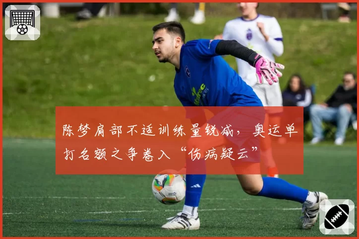 陈梦肩部不适训练量锐减，奥运单打名额之争卷入“伤病疑云”